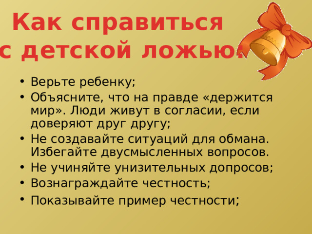 Как справиться с детской ложью: Верьте ребенку; Объясните, что на правде «держится мир». Люди живут в согласии, если доверяют друг другу; Не создавайте ситуаций для обмана. Избегайте двусмысленных вопросов. Не учиняйте унизительных допросов; Вознаграждайте честность; Показывайте пример честности ; 