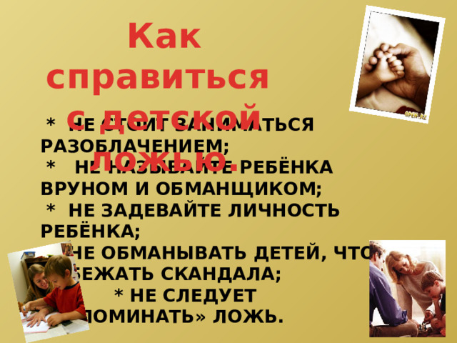 Как справиться с детской ложью.  * Не стоит заниматься разоблачением;  * не называйте ребёнка вруном и обманщиком;  * не задевайте личность ребёнка;  * Не обманывать детей, чтобы избежать скандала;  * не следует «запоминать» ложь.     