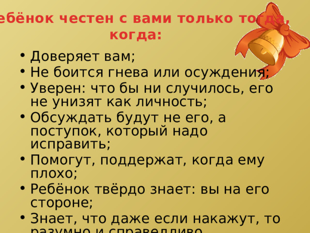 Ребёнок честен с вами только тогда, когда: Доверяет вам; Не боится гнева или осуждения; Уверен: что бы ни случилось, его не унизят как личность; Обсуждать будут не его, а поступок, который надо исправить; Помогут, поддержат, когда ему плохо; Ребёнок твёрдо знает: вы на его стороне; Знает, что даже если накажут, то разумно и справедливо. 