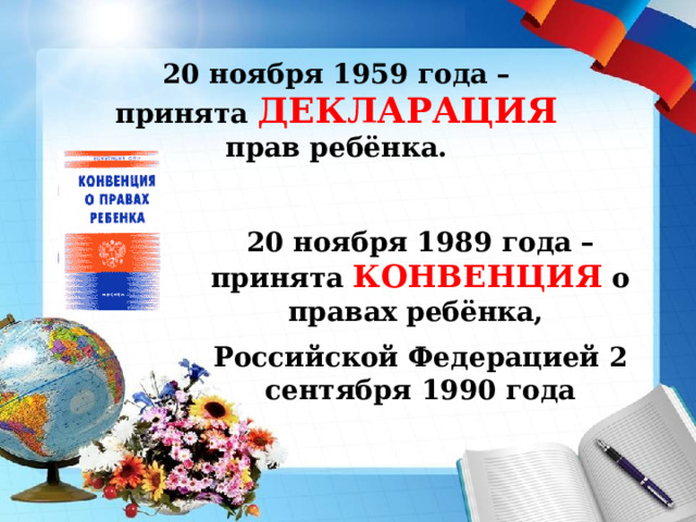20 ноября 1959 года – принята ДЕКЛАРАЦИЯ прав ребёнка. 20 ноября 1989 года – принята КОНВЕНЦИЯ о правах ребёнка, Российской Федерацией 2 сентября 1990 года 