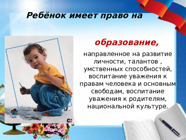 Ребёнок имеет право на образование,  направленное на развитие личности, талантов , умственных способностей, воспитание уважения к правам человека и основным свободам, воспитание уважения к родителям, национальной культуре. 