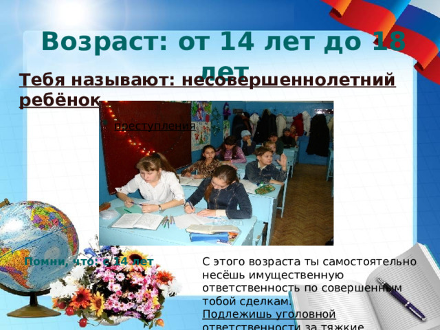 Возраст: от 14 лет до 18 лет Тебя называют: несовершеннолетний ребёнок   преступления Помни, что: с 14 лет С этого возраста ты самостоятельно несёшь имущественную ответственность по совершенным тобой сделкам.  Подлежишь уголовной ответственности за тяжкие преступления 