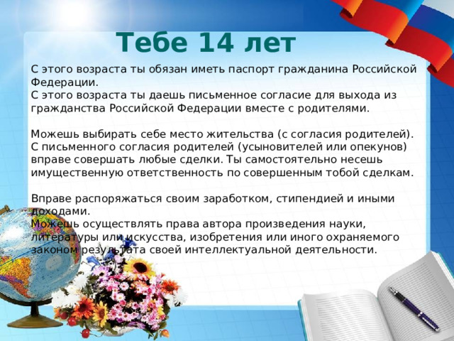 Тебе 14 лет С этого возраста ты обязан иметь паспорт гражданина Российской Федерации.  С этого возраста ты даешь письменное согласие для выхода из гражданства Российской Федерации вместе с родителями.  Можешь выбирать себе место жительства (с согласия родителей).  С письменного согласия родителей (усыновителей или опекунов) вправе совершать любые сделки. Ты самостоятельно несешь имущественную ответственность по совершенным тобой сделкам. Вправе распоряжаться своим заработком, стипендией и иными доходами.  Можешь осуществлять права автора произведения науки, литературы или искусства, изобретения или иного охраняемого законом результата своей интеллектуальной деятельности.   