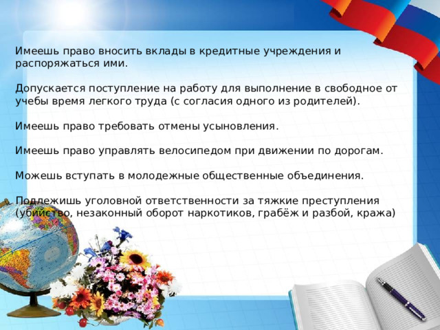  Имеешь право вносить вклады в кредитные учреждения и распоряжаться ими.  Допускается поступление на работу для выполнение в свободное от учебы время легкого труда (с согласия одного из родителей).  Имеешь право требовать отмены усыновления.  Имеешь право управлять велосипедом при движении по дорогам.  Можешь вступать в молодежные общественные объединения. Подлежишь уголовной ответственности за тяжкие преступления (убийство, незаконный оборот наркотиков, грабёж и разбой, кража) 