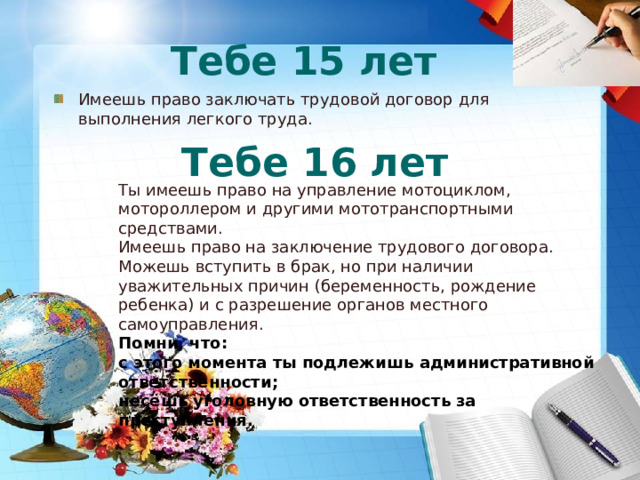 Тебе 15 лет Имеешь право заключать трудовой договор для выполнения легкого труда. Тебе 16 лет Ты имеешь право на управление мотоциклом, мотороллером и другими мототранспортными средствами.  Имеешь право на заключение трудового договора.  Можешь вступить в брак, но при наличии уважительных причин (беременность, рождение ребенка) и с разрешение органов местного самоуправления. Помни, что:  с этого момента ты подлежишь административной ответственности;   несёшь уголовную ответственность за преступления.   