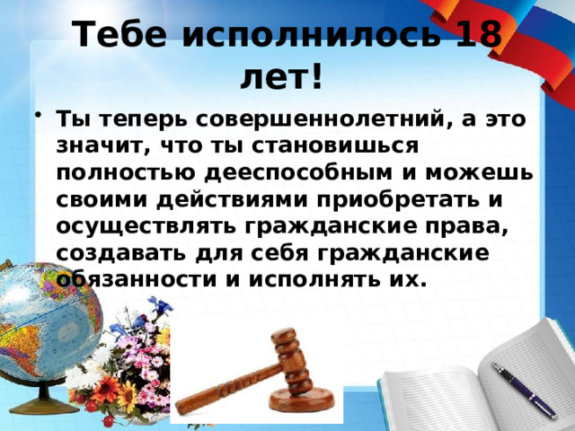 Тебе исполнилось 18 лет!  Ты теперь совершеннолетний, а это значит, что ты становишься полностью дееспособным и можешь своими действиями приобретать и осуществлять гражданские права, создавать для себя гражданские обязанности и исполнять их. 