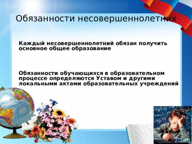 Обязанности несовершеннолетних     Каждый несовершеннолетний обязан получить основное общее образование     Обязанности обучающихся в образовательном процессе определяются Уставом и другими локальными актами образовательных учреждений       