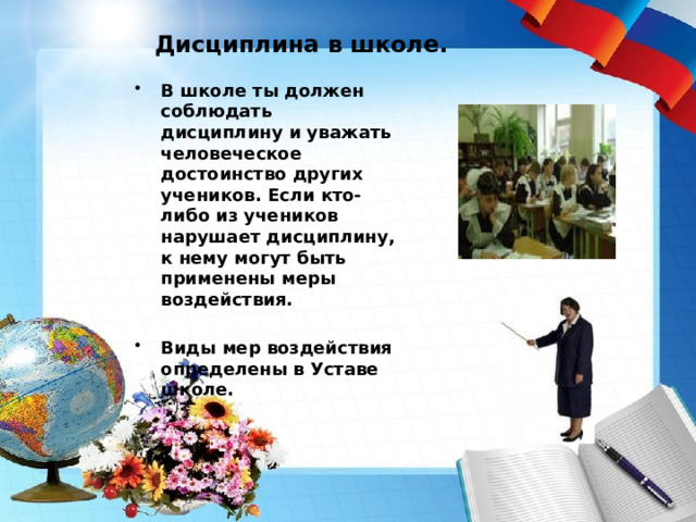 Дисциплина в школе. В школе ты должен соблюдать дисциплину и уважать человеческое достоинство других учеников. Если кто-либо из учеников нарушает дисциплину, к нему могут быть применены меры воздействия.  Виды мер воздействия определены в Уставе школе. 