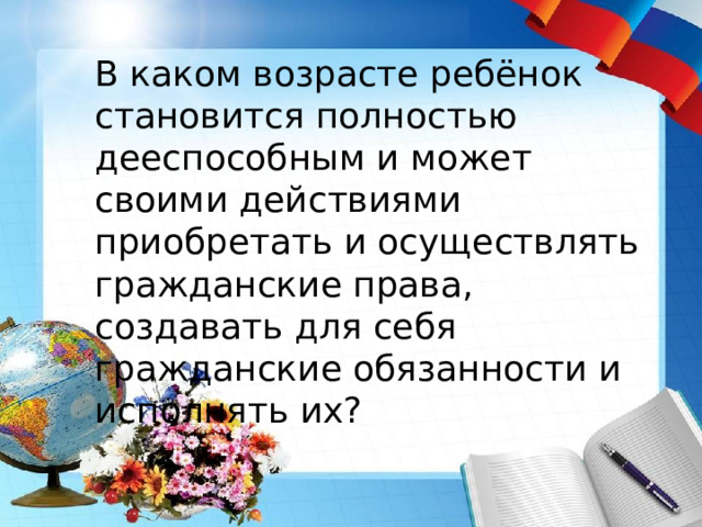 В каком возрасте ребёнок становится полностью дееспособным и может своими действиями приобретать и осуществлять гражданские права, создавать для себя гражданские обязанности и исполнять их? 