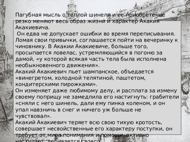 Пагубная мысль о теплой шинели и ее приобретение резко меняют весь образ жизни и характер Акакия Акакиевича.  Он едва не допускает ошибки во время переписывания. Ломая свои привычки, соглашается пойти на вечеринку к чиновнику. В Акакии Акакиевиче, больше того, просыпается ловелас, устремляющийся в погоню за дамой, «у которой всякая часть тела была исполнена необыкновенного движения». Акакий Акакиевич пьет шампанское, объедается «винегретом, холодной телятиной, паштетом, кондитерскими пирожками». Он изменяет даже любимому делу, и расплата за измену своему поприщу не замедлила его настигнуть: грабители «сняли с него шинель, дали ему пинка коленом, и он упал навзничь в снег и ничего уж больше не чувствовал». Акакий Акакиевич теряет всю свою тихую кротость, совершает несвойственные его характеру поступки, он требует от мира понимания и помощи, активно наступает, добивается своего. 