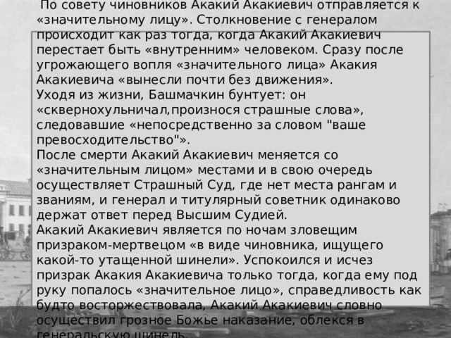  По совету чиновников Акакий Акакиевич отправляется к «значительному лицу». Столкновение с генералом происходит как раз тогда, когда Акакий Акакиевич перестает быть «внутренним» человеком. Сразу после угрожающего вопля «значительного лица» Акакия Акакиевича «вынесли почти без движения». Уходя из жизни, Башмачкин бунтует: он «сквернохульничал,произнося страшные слова», следовавшие «непосредственно за словом 