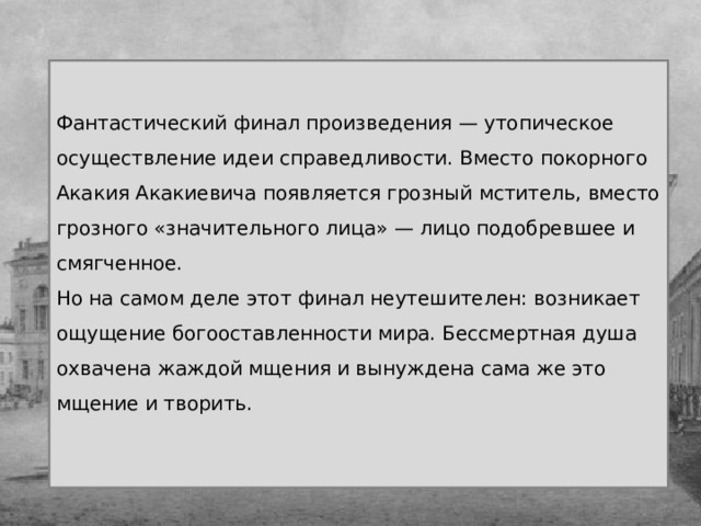 Фантастический финал произведения — утопическое осуществление идеи справедливости. Вместо покорного Акакия Акакиевича появляется грозный мститель, вместо грозного «значительного лица» — лицо подобревшее и смягченное. Но на самом деле этот финал неутешителен: возникает ощущение богооставленности мира. Бессмертная душа охвачена жаждой мщения и вынуждена сама же это мщение и творить.   