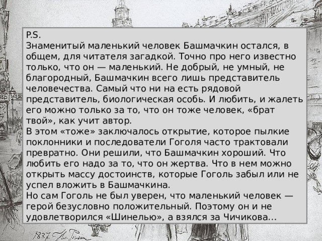 P.S. Знаменитый маленький человек Башмачкин остался, в общем, для читателя загадкой. Точно про него известно только, что он — маленький. Не добрый, не умный, не благородный, Башмачкин всего лишь представитель человечества. Самый что ни на есть рядовой представитель, биологическая особь. И любить, и жалеть его можно только за то, что он тоже человек, «брат твой», как учит автор. В этом «тоже» заключалось открытие, которое пылкие поклонники и последователи Гоголя часто трактовали превратно. Они решили, что Башмачкин хороший. Что любить его надо за то, что он жертва. Что в нем можно открыть массу достоинств, которые Гоголь забыл или не успел вложить в Башмачкина. Но сам Гоголь не был уверен, что маленький человек — герой безусловно положительный. Поэтому он и не удовлетворился «Шинелью», а взялся за Чичикова…   