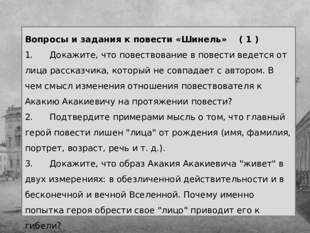 Вопросы и задания к повести «Шинель» ( 1 ) 1.      Докажите, что повествование в повести ведется от лица рассказчика, который не совпадает с автором. В чем смысл изменения отношения повествователя к Акакию Акакиевичу на протяжении повести? 2.      Подтвердите примерами мысль о том, что главный герой повести лишен 