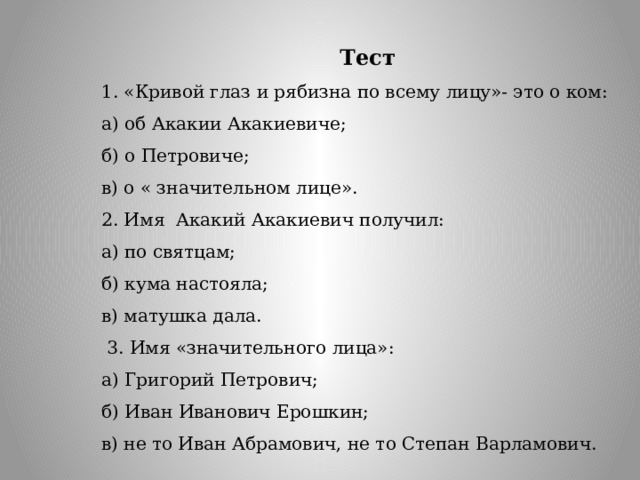 Тест 1. «Кривой глаз и рябизна по всему лицу»- это о ком: а) об Акакии Акакиевиче; б) о Петровиче; в) о « значительном лице».  2. Имя  Акакий Акакиевич получил: а) по святцам; б) кума настояла; в) матушка дала.   3. Имя «значительного лица»: а) Григорий Петрович; б) Иван Иванович Ерошкин; в) не то Иван Абрамович, не то Степан Варламович.   