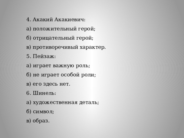 4. Акакий Акакиевич: а) положительный герой; б) отрицательный герой; в) противоречивый характер.  5. Пейзаж: а) играет важную роль; б) не играет особой роли; в) его здесь нет.  6. Шинель: а) художественная деталь; б) символ; в) образ.  