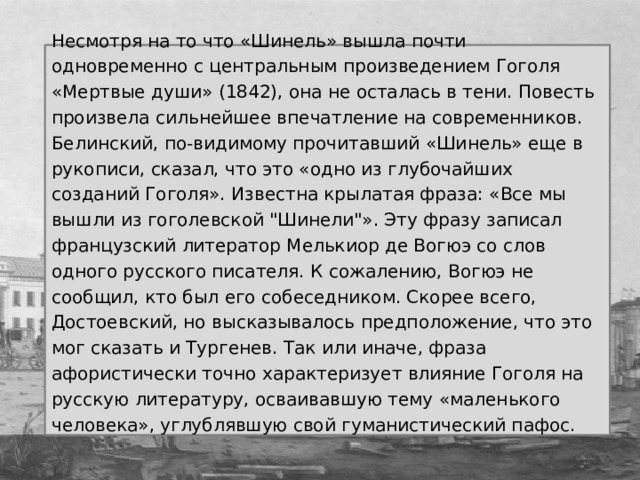 Несмотря на то что «Шинель» вышла почти одновременно с центральным произведением Гоголя «Мертвые души» (1842), она не осталась в тени. Повесть произвела сильнейшее впечатление на современников. Белинский, по-видимому прочитавший «Шинель» еще в рукописи, сказал, что это «одно из глубочайших созданий Гоголя».  Известна крылатая фраза: «Все мы вышли из гоголевской 