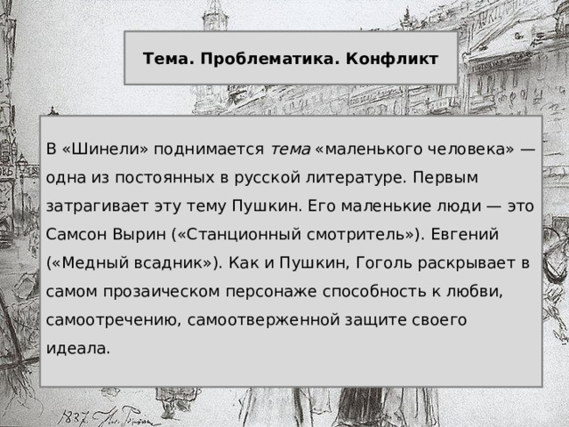  Тема. Проблематика. Конфликт  В «Шинели» поднимается тема «маленького человека» — одна из постоянных в русской литературе. Первым затрагивает эту тему Пушкин. Его маленькие люди — это Самсон Вырин («Станционный смотритель»). Евгений («Медный всадник»). Как и Пушкин, Гоголь раскрывает в самом прозаическом персонаже способность к любви, самоотречению, самоотверженной защите своего идеала. 