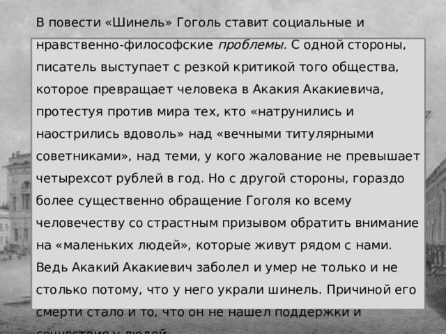 В повести «Шинель» Гоголь ставит социальные и нравственно-философские проблемы. С одной стороны, писатель выступает с резкой критикой того общества, которое превращает человека в Акакия Акакиевича, протестуя против мира тех, кто «натрунились и наострились вдоволь» над «вечными титулярными советниками», над теми, у кого жалование не превышает четырехсот рублей в год. Но с другой стороны, гораздо более существенно обращение Гоголя ко всему человечеству со страстным призывом обратить внимание на «маленьких людей», которые живут рядом с нами. Ведь Акакий Акакиевич заболел и умер не только и не столько потому, что у него украли шинель. Причиной его смерти стало и то, что он не нашел поддержки и сочувствия у людей. 