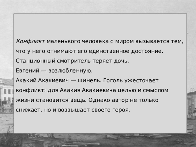 Конфликт маленького человека с миром вызывается тем, что у него отнимают его единственное достояние. Станционный смотритель теряет дочь. Евгений — возлюбленную. Акакий Акакиевич — шинель. Гоголь ужесточает конфликт: для Акакия Акакиевича целью и смыслом жизни становится вещь. Однако автор не только снижает, но и возвышает своего героя. 