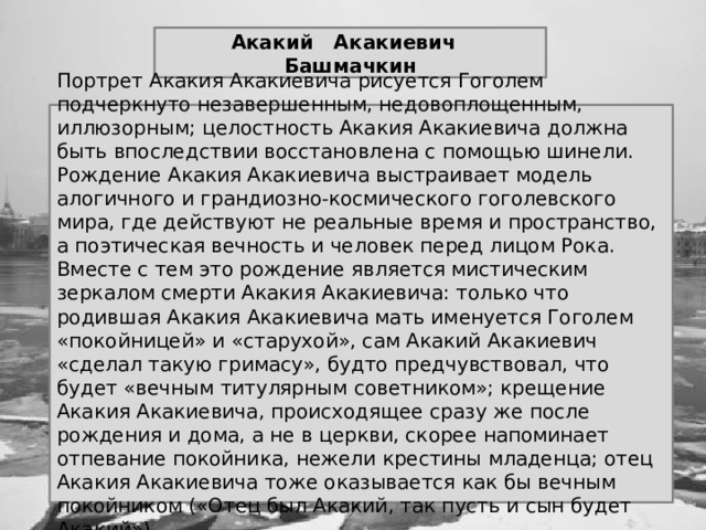 Акакий Акакиевич Башмачкин Портрет Акакия Акакиевича рисуется Гоголем подчеркнуто незавершенным, недовоплощенным, иллюзорным; целостность Акакия Акакиевича должна быть впоследствии восстановлена с помощью шинели. Рождение Акакия Акакиевича выстраивает модель алогичного и грандиозно-космического гоголевского мира, где действуют не реальные время и пространство, а поэтическая вечность и человек перед лицом Рока. Вместе с тем это рождение является мистическим зеркалом смерти Акакия Акакиевича: только что родившая Акакия Акакиевича мать именуется Гоголем «покойницей» и «старухой», сам Акакий Акакиевич «сделал такую гримасу», будто предчувствовал, что будет «вечным титулярным советником»; крещение Акакия Акакиевича, происходящее сразу же после рождения и дома, а не в церкви, скорее напоминает отпевание покойника, нежели крестины младенца; отец Акакия Акакиевича тоже оказывается как бы вечным покойником («Отец был Акакий, так пусть и сын будет Акакий»). 