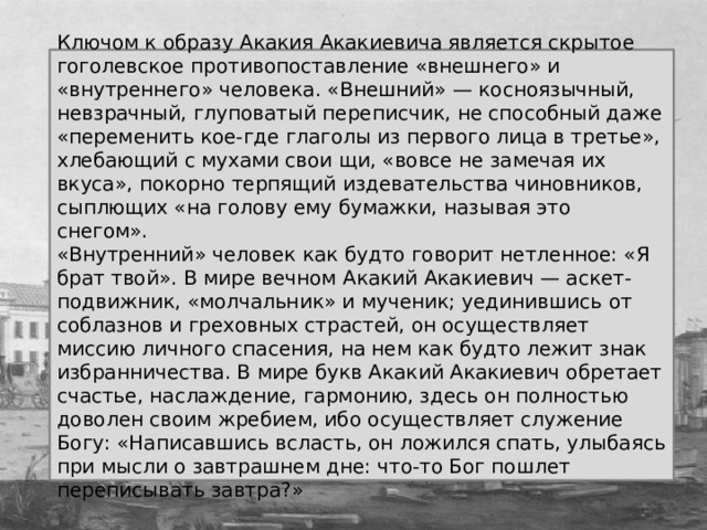 Ключом к образу Акакия Акакиевича является скрытое гоголевское противопоставление «внешнего» и «внутреннего» человека. «Внешний» — косноязычный, невзрачный, глуповатый переписчик, не способный даже «переменить кое-где глаголы из первого лица в третье», хлебающий с мухами свои щи, «вовсе не замечая их вкуса», покорно терпящий издевательства чиновников, сыплющих «на голову ему бумажки, называя это снегом». «Внутренний» человек как будто говорит нетленное: «Я брат твой». В мире вечном Акакий Акакиевич — аскет-подвижник, «молчальник» и мученик; уединившись от соблазнов и греховных страстей, он осуществляет миссию личного спасения, на нем как будто лежит знак избранничества. В мире букв Акакий Акакиевич обретает счастье, наслаждение, гармонию, здесь он полностью доволен своим жребием, ибо осуществляет служение Богу: «Написавшись всласть, он ложился спать, улыбаясь при мысли о завтрашнем дне: что-то Бог пошлет переписывать завтра?» 