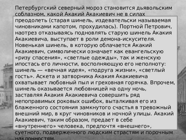 Петербургский северный мороз становится дьявольским соблазном, какой Акакий Акакиевич не в силах преодолеть (старая шинель, издевательски называемая чиновниками капотом, прохудилась). Портной Петрович, наотрез отказываясь подновлять старую шинель Акакия Акакиевича, выступает в роли демона-искусителя. Новенькая шинель, в которую облачается Акакий Акакиевич, символически означает как евангельскую «ризу спасения», «светлые одежды», так и женскую ипостась его личности, восполняющую его неполноту: шинель — «вечная идея», «подруга жизни», «светлый гость». Аскета и затворника Акакия Акакиевича охватывает любовный пыл и греховная горячка. Впрочем, шинель оказывается любовницей на одну ночь, заставляя Акакия Акакиевича совершить ряд непоправимых роковых ошибок, выталкивая его из блаженного состояния замкнутого счастья в тревожный внешний мир, в круг чиновников и ночной улицы. Акакий Акакиевич, таким образом, предает в себе «внутреннего» человека, предпочтя «внешнего», суетного, подверженного людским страстям и порочным наклонностям. 