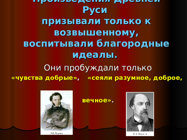 Произведения Древней Руси  призывали только к возвышенному, воспитывали благородные идеалы.       Они пробуждали только «чувства добрые» ,  «сеяли разумное, доброе,  вечное» . 