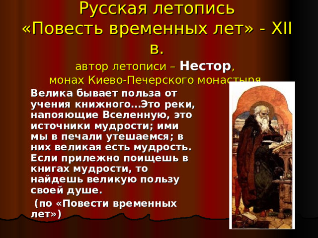Русская летопись  «Повесть временных лет» - XII в.  автор летописи – Нестор ,  монах Киево-Печерского монастыря   Велика бывает польза от учения книжного…Это реки, напояющие Вселенную, это источники мудрости; ими мы в печали утешаемся; в них великая есть мудрость. Если прилежно поищешь в книгах мудрости, то найдешь великую пользу своей душе.   (по «Повести временных лет»)  