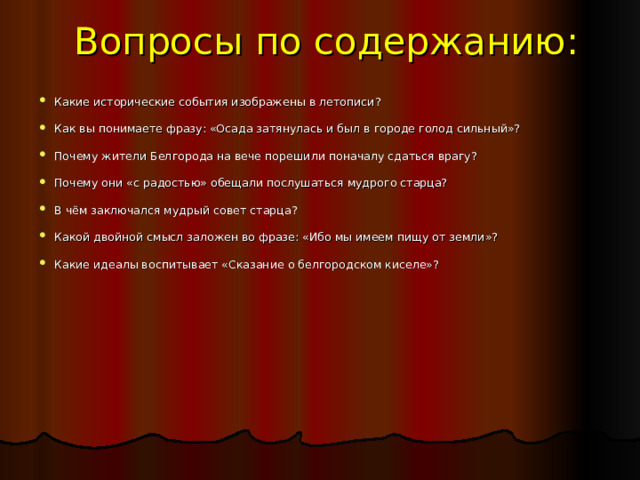 Вопросы по содержанию:   Какие исторические события изображены в летописи?   Как вы понимаете фразу: «Осада затянулась и был в городе голод сильный»? Почему жители Белгорода на вече порешили поначалу сдаться врагу? Почему они «с радостью» обещали послушаться мудрого старца? В чём заключался мудрый совет старца? Какой двойной смысл заложен во фразе: «Ибо мы имеем пищу от земли»? Какие идеалы воспитывает «Сказание о белгородском киселе»? 