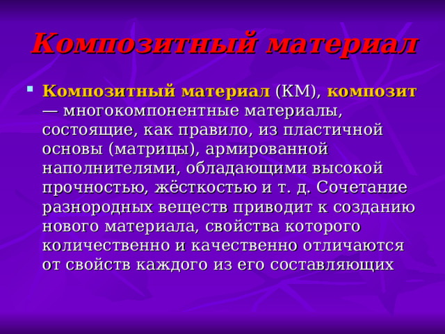Композитный материал Композитный материал  (КМ),  композит — многокомпонентные материалы, состоящие, как правило, из пластичной основы (матрицы), армированной наполнителями, обладающими высокой прочностью, жёсткостью и т. д. Сочетание разнородных веществ приводит к созданию нового материала, свойства которого количественно и качественно отличаются от свойств каждого из его составляющих 
