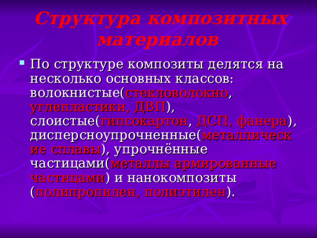   Структура композитных материалов По структуре композиты делятся на несколько основных классов: волокнистые( стекловолокно , углепластики, ДВП ), слоистые( гипсокартон , ДСП, фанера ), дисперсноупрочненные( металлические  сплавы ), упрочнённые частицами( металлы  армированные частицами ) и нанокомпозиты ( полипропилен, полиэтилен ). 