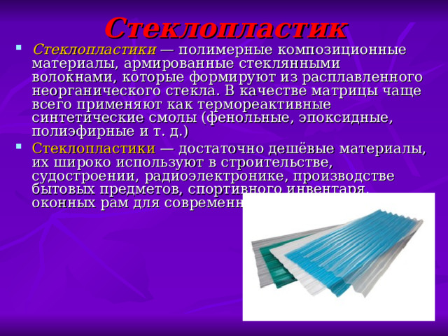 Стеклопластик Стеклопластики  — полимерные композиционные материалы, армированные стеклянными волокнами, которые формируют из расплавленного неорганического стекла. В качестве матрицы чаще всего применяют как термореактивные синтетические смолы (фенольные, эпоксидные, полиэфирные и т. д.) Стеклопластики  — достаточно дешёвые материалы, их широко используют в строительстве, судостроении, радиоэлектронике, производстве бытовых предметов, спортивного инвентаря, оконных рам для современных стеклопакетов и т. п. 
