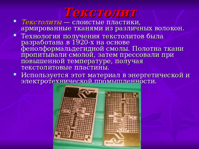 Текстолит Текстолиты  — слоистые пластики, армированные тканями из различных волокон. Технология получения текстолитов была разработана в 1920-х на основе фенолформальдегидной смолы. Полотна ткани пропитывали смолой, затем прессовали при повышенной температуре, получая текстолитовые пластины. Используется этот материал в энергетической и электротехнической промышленности. 