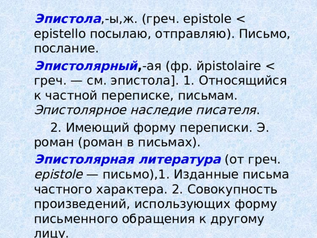 Эпистола ,-ы,ж. (греч. epistole Эпистолярный , -ая (фр. йpistolaire Эпистолярное наследие писателя .  2. Имеющий форму переписки. Э. роман (роман в письмах). Эпистолярная литература (от греч. epistole — письмо),1. Изданные письма частного характера. 2. Совокупность произведений, использующих форму письменного обращения к другому лицу. 