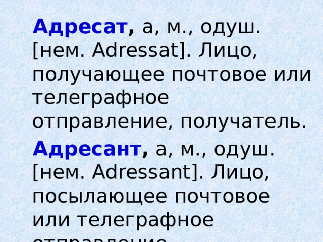 Адресат , а, м., одуш. [нем. Adressat]. Лицо, получающее почтовое или телеграфное отправление, получатель. Адресант , а, м., одуш. [нем. Adressant]. Лицо, посылающее почтовое или телеграфное отправление, отправитель.  