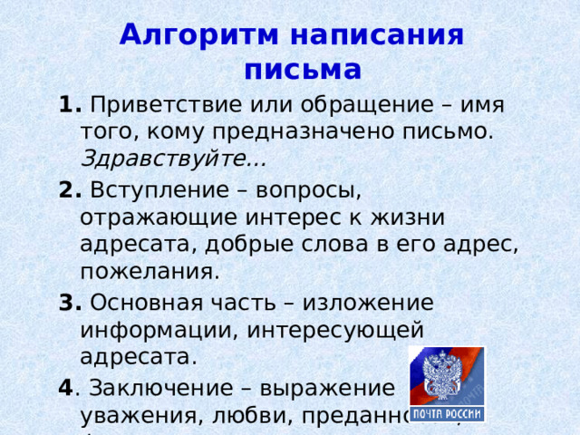 Алгоритм написания письма 1. Приветствие или обращение – имя того, кому предназначено письмо.  Здравствуйте…  2. Вступление – вопросы, отражающие интерес к жизни адресата, добрые слова в его адрес, пожелания. 3. Основная часть – изложение информации, интересующей адресата. 4 . Заключение – выражение уважения, любви, преданности, формулы прощания.  Подпись. Дата. 