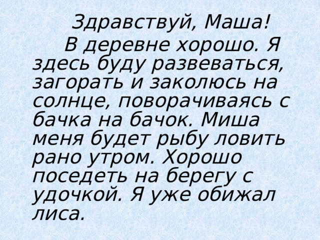  Здравствуй, Маша!  В деревне хорошо. Я здесь буду развеваться, загорать и заколюсь на солнце, поворачиваясь с бачка на бачок. Миша меня будет рыбу ловить рано утром. Хорошо поседеть на берегу с удочкой. Я уже обижал лиса.  
