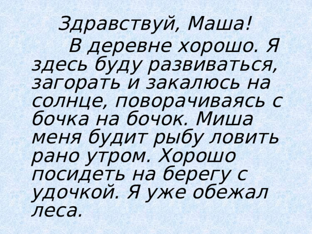  Здравствуй, Маша!  В деревне хорошо. Я здесь буду развиваться, загорать и закалюсь на солнце, поворачиваясь с бочка на бочок. Миша меня будит рыбу ловить рано утром. Хорошо посидеть на берегу с удочкой. Я уже обежал леса.  