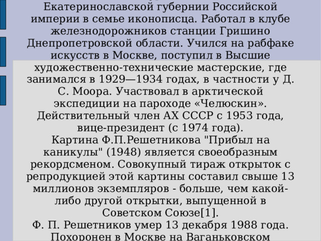 Ф. П. Решетников родился 15 (28) июля 1906 года в селе Сурско-Литовском Екатеринославской губернии Российской империи в семье иконописца. Работал в клубе железнодорожников станции Гришино Днепропетровской области. Учился на рабфаке искусств в Москве, поступил в Высшие художественно-технические мастерские, где занимался в 1929—1934 годах, в частности у Д. С. Моора. Участвовал в арктической экспедиции на пароходе «Челюскин». Действительный член АХ СССР с 1953 года, вице-президент (с 1974 года). Картина Ф.П.Решетникова 