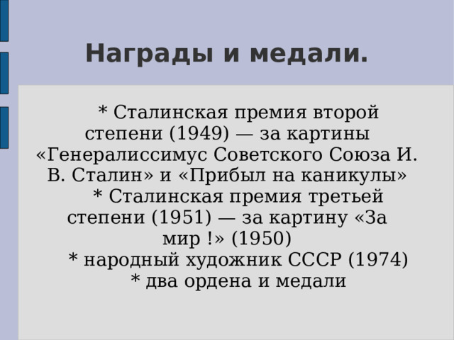 Награды и медали.  * Сталинская премия второй степени (1949) — за картины «Генералиссимус Советского Союза И. В. Сталин» и «Прибыл на каникулы»  * Сталинская премия третьей степени (1951) — за картину «За мир !» (1950)  * народный художник СССР (1974)  * два ордена и медали 