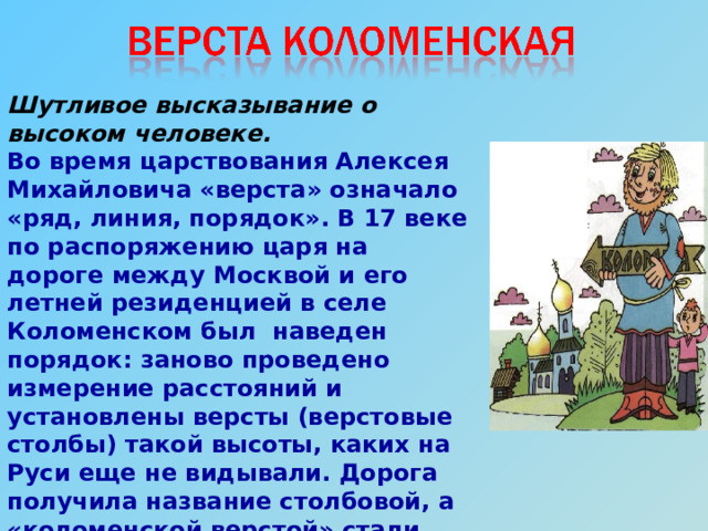 Шутливое высказывание о высоком человеке. Во время царствования Алексея Михайловича «верста» означало «ряд, линия, порядок». В 17 веке по распоряжению царя на дороге между Москвой и его летней резиденцией в селе Коломенском был наведен порядок: заново проведено измерение расстояний и установлены версты (верстовые столбы) такой высоты, каких на Руси еще не видывали. Дорога получила название столбовой, а «коломенской верстой» стали называть очень высоких людей 