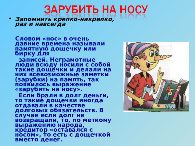 Запомнить крепко-накрепко, раз и навсегда   Словом «нос» в очень давние времена называли памятную дощечку или бирку для  записей. Неграмотные люди всюду носили с собой такие дощечки и делали на них всевозможные заметки (зарубки) на память, так появилось выражение «зарубить на носу».  Если брали в долг деньги, то такие дощечки иногда отдавали в качестве долговых обязательств. В случае если долг не возвращали, то, по меткому выражению народа, кредитор «оставался с носом», то есть с дощечкой вместо денег. 