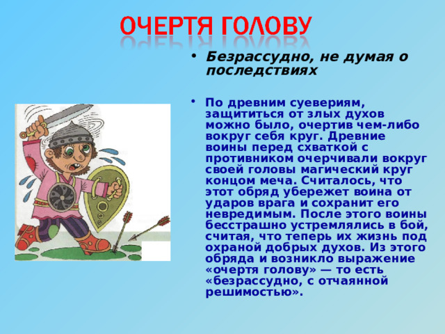 Безрассудно, не думая о последствиях  По древним суевериям, защититься от злых духов можно было, очертив чем-либо вокруг себя круг. Древние воины перед схваткой с противником очерчивали вокруг своей головы магический круг концом меча. Считалось, что этот обряд убережет воина от ударов врага и сохранит его невредимым. После этого воины бесстрашно устремлялись в бой, считая, что теперь их жизнь под охраной добрых духов. Из этого обряда и возникло выражение «очертя голову» — то есть «безрассудно, с отчаянной решимостью». 
