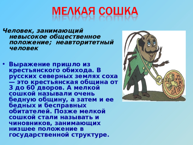  Человек, занимающий невысокое общественное положение; неавторитетный человек  Выражение пришло из крестьянского обихода. В русских северных землях соха — это крестьянская община от 3 до 60 дворов. А мелкой сошкой называли очень бедную общину, а затем и ее бедных и бесправных обитателей. Позже мелкой сошкой стали называть и чиновников, занимающих низшее положение в государственной структуре. 
