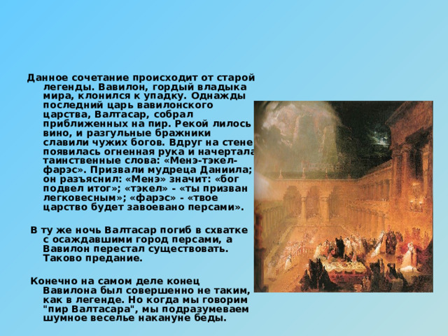 Данное сочетание происходит от старой легенды. Вавилон, гордый владыка мира, клонился к упадку. Однажды последний царь вавилонского царства, Валтасар, собрал приближенных на пир. Рекой лилось вино, и разгульные бражники славили чужих богов. Вдруг на стене появилась огненная рука и начертала таинственные слова: «Менэ-тэкел-фарэс». Призвали мудреца Даниила; он разъяснил: «Менэ» значит: «бог подвел итог»; «тэкел» - «ты призван легковесным»; «фарэс» - «твое царство будет завоевано персами».   В ту же ночь Валтасар погиб в схватке с осаждавшими город персами, а Вавилон перестал существовать. Таково предание.   Конечно на самом деле конец Вавилона был совершенно не таким, как в легенде. Но когда мы говорим 