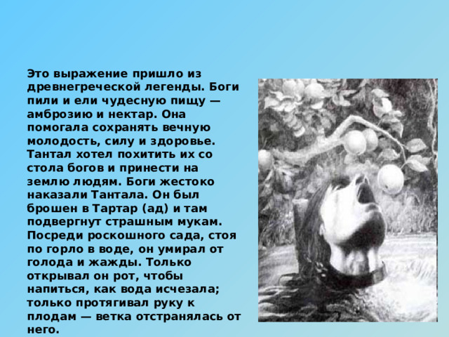 Это выражение пришло из древнегреческой легенды. Боги пили и ели чудесную пищу — амброзию и нектар. Она помогала сохранять вечную молодость, силу и здоровье. Тантал хотел похитить их со стола богов и принести на землю людям. Боги жестоко наказали Тантала. Он был брошен в Тартар (ад) и там подвергнут страшным мукам. Посреди роскошного сада, стоя по горло в воде, он умирал от голода и жажды. Только открывал он рот, чтобы напиться, как вода исчезала; только протягивал руку к плодам — ветка отстранялась от него.  О человеке, который перенес лишения и муки, часто говорят: «Он претерпел танталовы муки». 