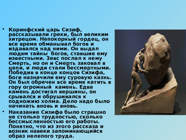 Коринфский царь Сизиф, рассказывали греки, был великим хитрецом. Непокорный гордец, он все время обманывал богов и издавался над ними. Он выдал людям тайны богов, ставшие ему известными. Зевс послал к нему Смерть, но он и Смерть заковал в цепи, и люди стали бессмертными. Победив в конце концов Сизифа, боги назначили ему суровую казнь. Он был обречен все время катить в гору огромный камень. Едва камень достигал вершины, он срывался и обрушивался к подножию холма. Дело надо было начинать вновь и вновь. Наказание Сизифа было страшно не столько трудностью, сколько бессмысленностью его работы. Понятно, что из этого рассказа и возник навеки запоминающийся образ нелепого труда. 