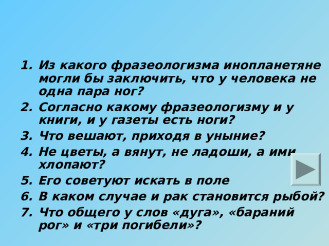 Из какого фразеологизма инопланетяне могли бы заключить, что у человека не одна пара ног? Согласно какому фразеологизму и у книги, и у газеты есть ноги? Что вешают, приходя в уныние? Не цветы, а вянут, не ладоши, а ими хлопают? Его советуют искать в поле В каком случае и рак становится рыбой? Что общего у слов «дуга», «бараний рог» и «три погибели»? 