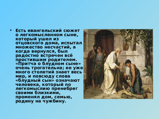 Есть евангельский сюжет о легкомысленном сыне, который ушел из отцовского дома, испытал множество несчастий, а когда вернулся, был радостно встречен всё простившим родителем. «Притча о блудном сыне» очень трогательна; ее уже много столетий знает весь мир, и повсюду слова «блудный сын» означают человека, который по легкомыслию пренебрег своими близкими, променял дом, семью, родину на чужбину. 